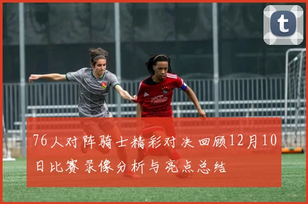 76人对阵骑士精彩对决回顾12月10日比赛录像分析与亮点总结