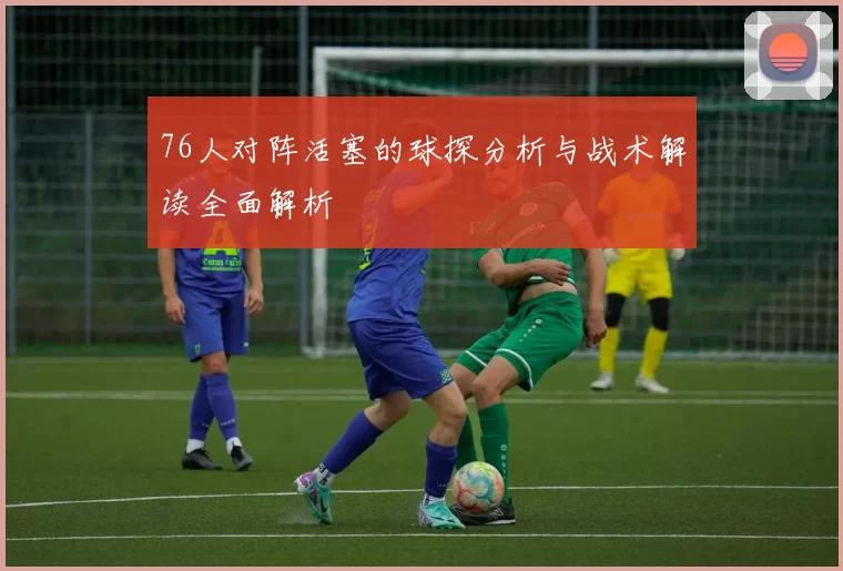 76人对阵活塞的球探分析与战术解读全面解析