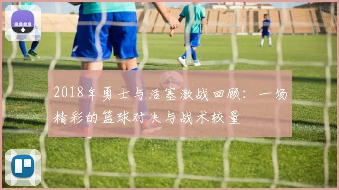 2018年勇士与活塞激战回顾：一场精彩的篮球对决与战术较量