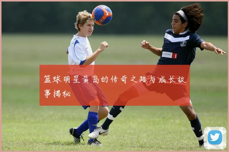 篮球明星黄岛的传奇之路与成长故事揭秘
