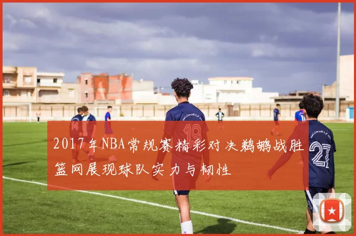 2017年NBA常规赛精彩对决鹈鹕战胜篮网展现球队实力与韧性