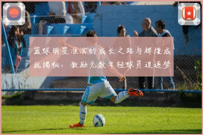 篮球明星淮滨的成长之路与辉煌成就揭秘，激励无数年轻球员追逐梦想