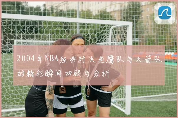 2004年NBA经典对决老鹰队与火箭队的精彩瞬间回顾与分析