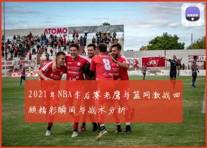 2021年NBA季后赛老鹰与篮网激战回顾精彩瞬间与战术分析