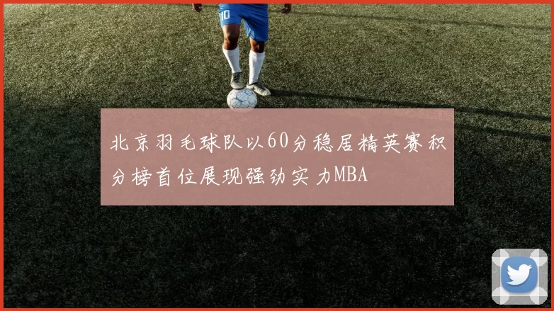 北京羽毛球队以60分稳居精英赛积分榜首位展现强劲实力MBA