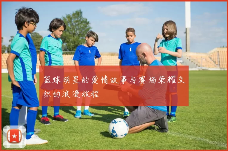 篮球明星的爱情故事与赛场荣耀交织的浪漫旅程