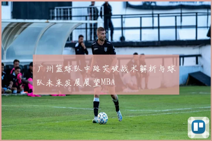 广州篮球队中路突破战术解析与球队未来发展展望MBA