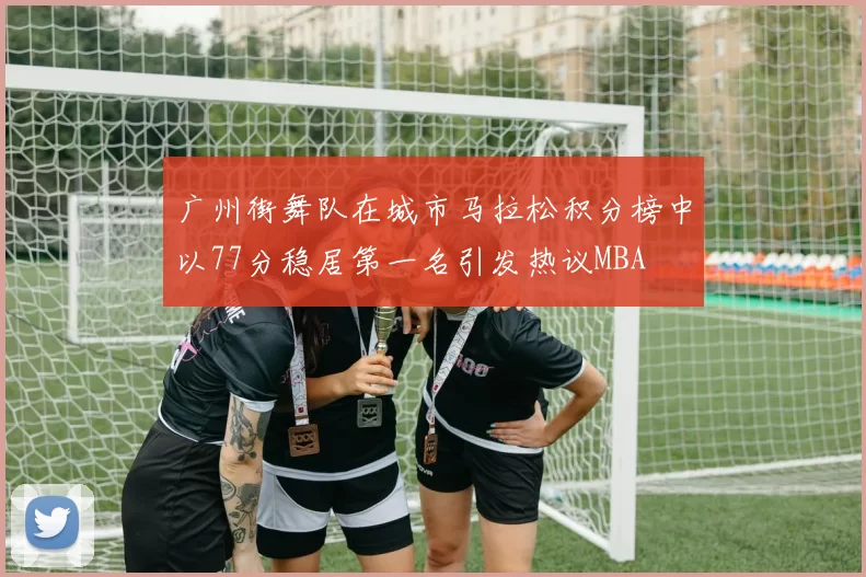 广州街舞队在城市马拉松积分榜中以77分稳居第一名引发热议MBA
