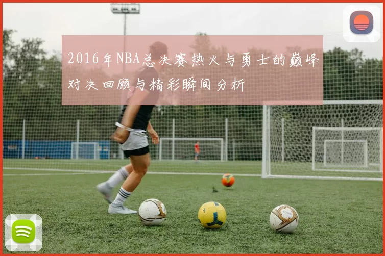 2016年NBA总决赛热火与勇士的巅峰对决回顾与精彩瞬间分析