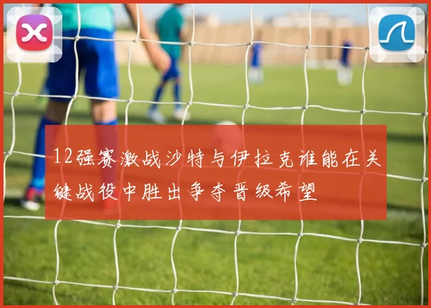 12强赛激战沙特与伊拉克谁能在关键战役中胜出争夺晋级希望