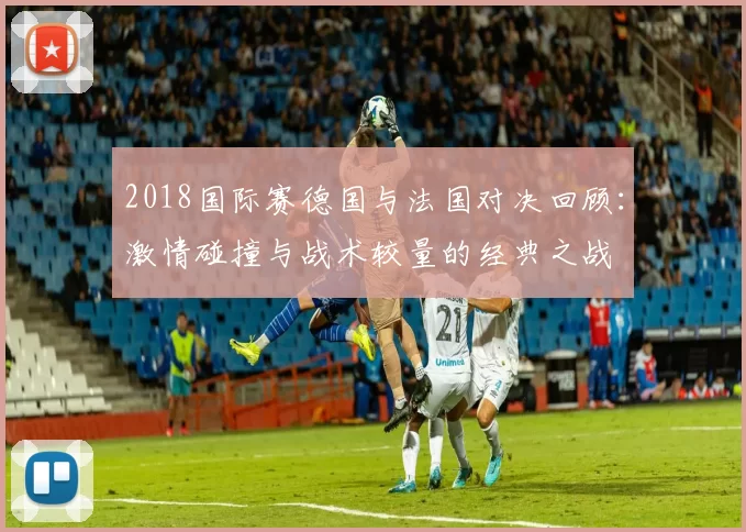 2018国际赛德国与法国对决回顾：激情碰撞与战术较量的经典之战