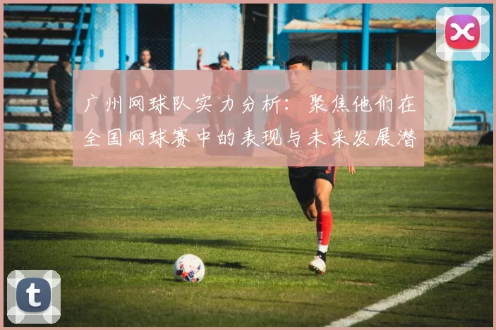 广州网球队实力分析：聚焦他们在全国网球赛中的表现与未来发展潜力MBA