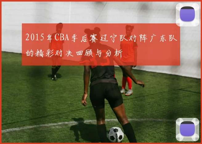 2015年CBA季后赛辽宁队对阵广东队的精彩对决回顾与分析